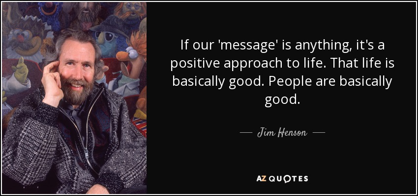 If our 'message' is anything, it's a positive approach to life. That life is basically good. People are basically good. - Jim Henson