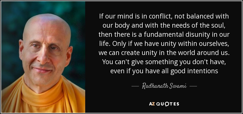 If our mind is in conflict, not balanced with our body and with the needs of the soul, then there is a fundamental disunity in our life. Only if we have unity within ourselves, we can create unity in the world around us. You can't give something you don't have, even if you have all good intentions - Radhanath Swami