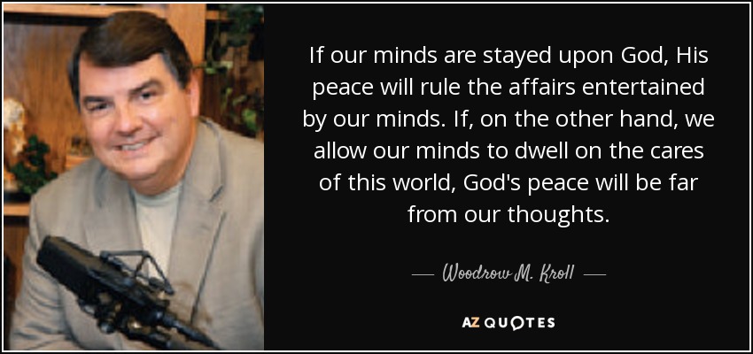If our minds are stayed upon God, His peace will rule the affairs entertained by our minds. If, on the other hand, we allow our minds to dwell on the cares of this world, God's peace will be far from our thoughts. - Woodrow M. Kroll