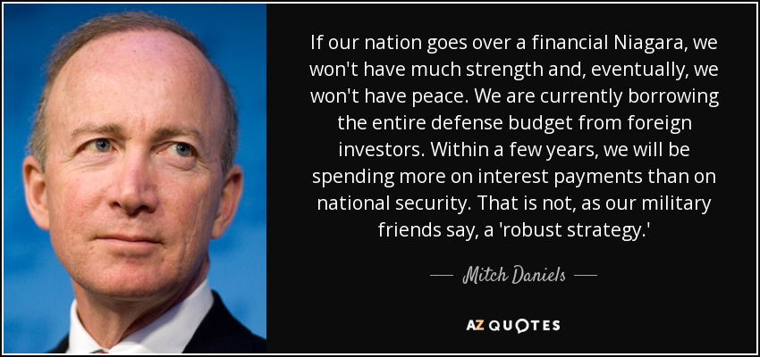 If our nation goes over a financial Niagara, we won't have much strength and, eventually, we won't have peace. We are currently borrowing the entire defense budget from foreign investors. Within a few years, we will be spending more on interest payments than on national security. That is not, as our military friends say, a 'robust strategy.' - Mitch Daniels