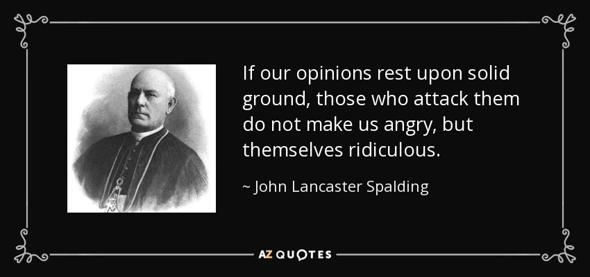 If our opinions rest upon solid ground, those who attack them do not make us angry, but themselves ridiculous. - John Lancaster Spalding