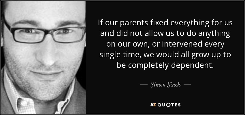 If our parents fixed everything for us and did not allow us to do anything on our own, or intervened every single time, we would all grow up to be completely dependent. - Simon Sinek