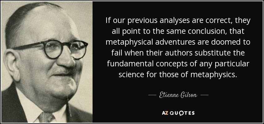 If our previous analyses are correct, they all point to the same conclusion, that metaphysical adventures are doomed to fail when their authors substitute the fundamental concepts of any particular science for those of metaphysics. - Etienne Gilson