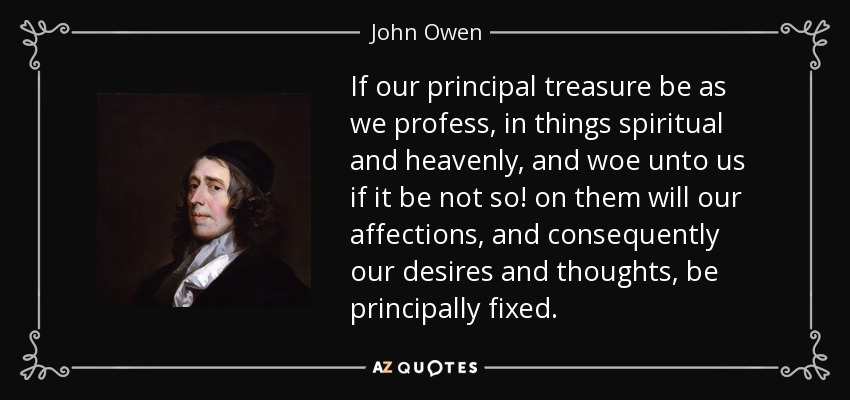 If our principal treasure be as we profess, in things spiritual and heavenly, and woe unto us if it be not so! on them will our affections, and consequently our desires and thoughts, be principally fixed. - John Owen