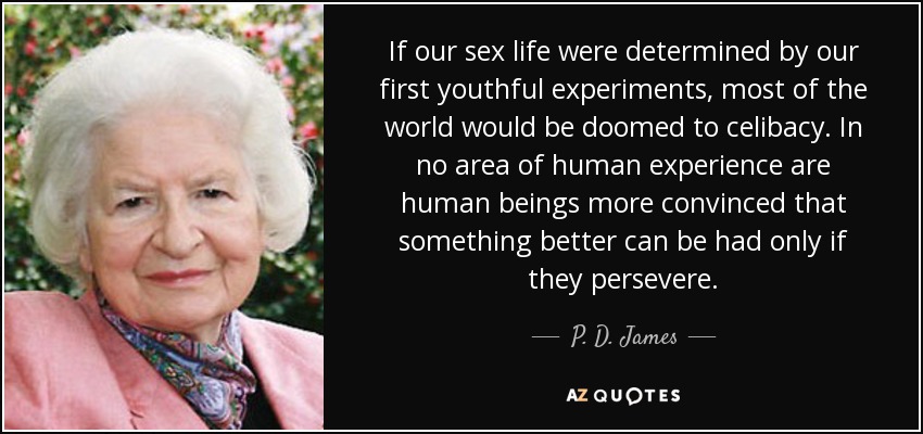 If our sex life were determined by our first youthful experiments, most of the world would be doomed to celibacy. In no area of human experience are human beings more convinced that something better can be had only if they persevere. - P. D. James