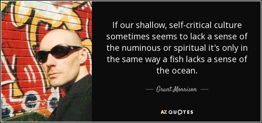 If our shallow, self-critical culture sometimes seems to lack a sense of the numinous or spiritual it's only in the same way a fish lacks a sense of the ocean. - Grant Morrison