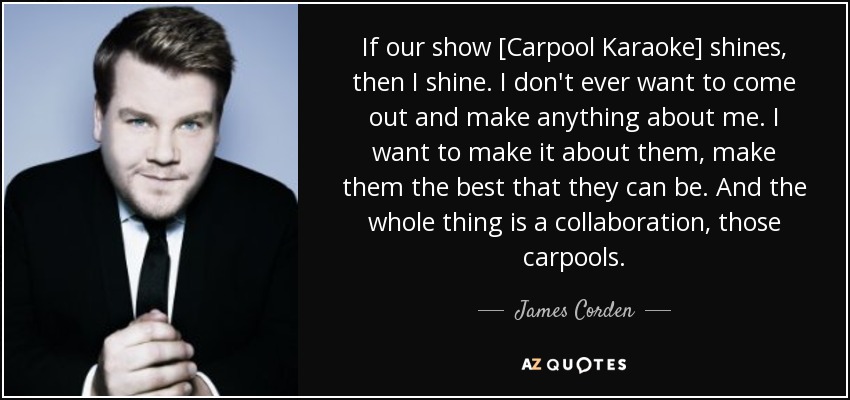 If our show [Carpool Karaoke] shines, then I shine. I don't ever want to come out and make anything about me. I want to make it about them, make them the best that they can be. And the whole thing is a collaboration, those carpools. - James Corden