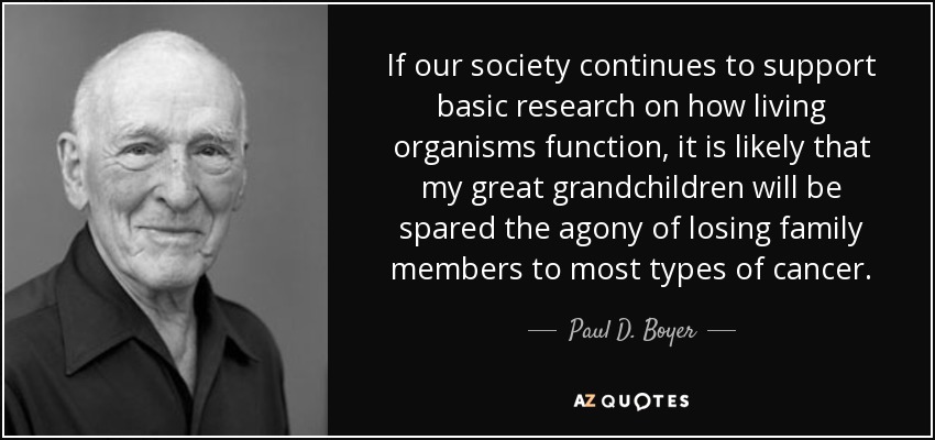 If our society continues to support basic research on how living organisms function, it is likely that my great grandchildren will be spared the agony of losing family members to most types of cancer. - Paul D. Boyer
