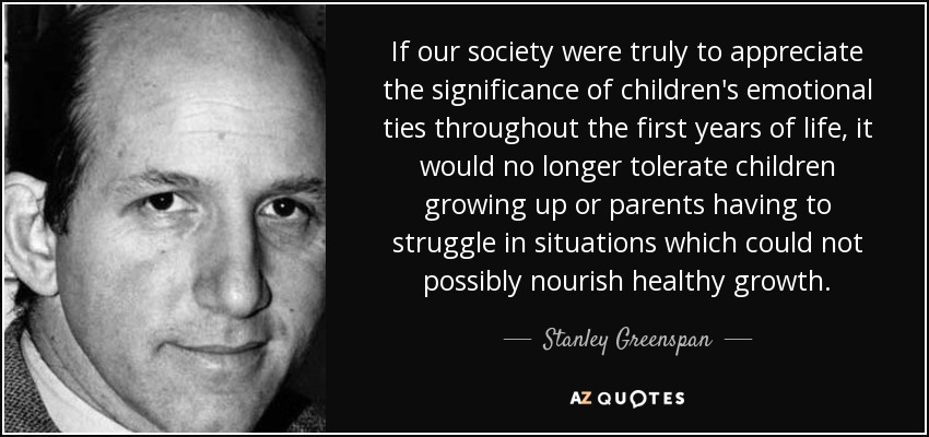 If our society were truly to appreciate the significance of children's emotional ties throughout the first years of life, it would no longer tolerate children growing up or parents having to struggle in situations which could not possibly nourish healthy growth. - Stanley Greenspan