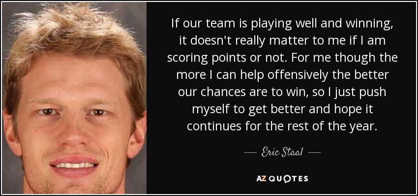 If our team is playing well and winning, it doesn't really matter to me if I am scoring points or not. For me though the more I can help offensively the better our chances are to win, so I just push myself to get better and hope it continues for the rest of the year. - Eric Staal