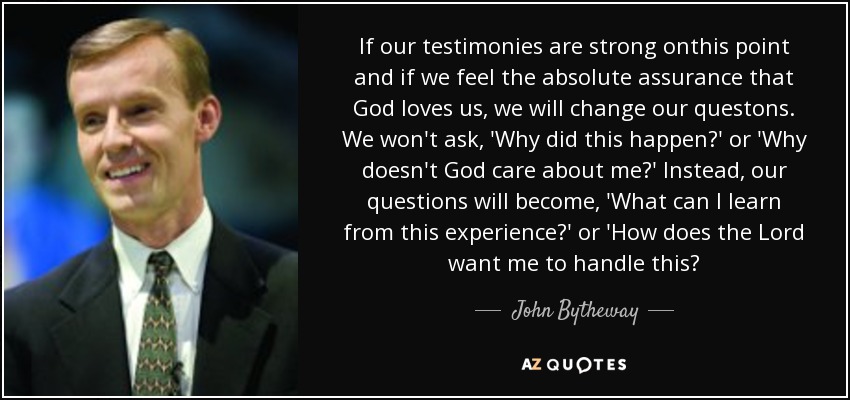 If our testimonies are strong onthis point and if we feel the absolute assurance that God loves us, we will change our questons. We won't ask, 'Why did this happen?' or 'Why doesn't God care about me?' Instead, our questions will become, 'What can I learn from this experience?' or 'How does the Lord want me to handle this? - John Bytheway