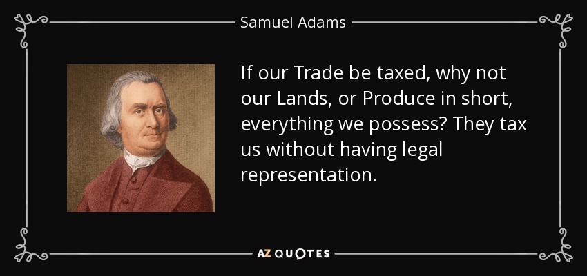 If our Trade be taxed, why not our Lands, or Produce in short, everything we possess? They tax us without having legal representation. - Samuel Adams