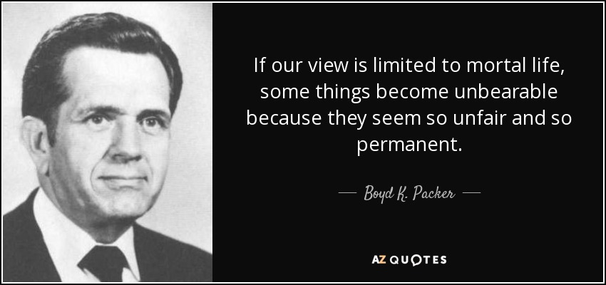 If our view is limited to mortal life, some things become unbearable because they seem so unfair and so permanent. - Boyd K. Packer
