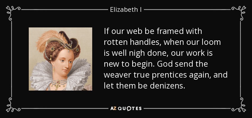 If our web be framed with rotten handles, when our loom is well nigh done, our work is new to begin. God send the weaver true prentices again, and let them be denizens. - Elizabeth I