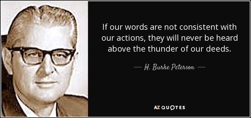 If our words are not consistent with our actions, they will never be heard above the thunder of our deeds. - H. Burke Peterson