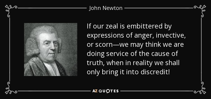 If our zeal is embittered by expressions of anger, invective, or scorn—we may think we are doing service of the cause of truth, when in reality we shall only bring it into discredit! - John Newton