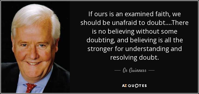 If ours is an examined faith, we should be unafraid to doubt....There is no believing without some doubting, and believing is all the stronger for understanding and resolving doubt. - Os Guinness