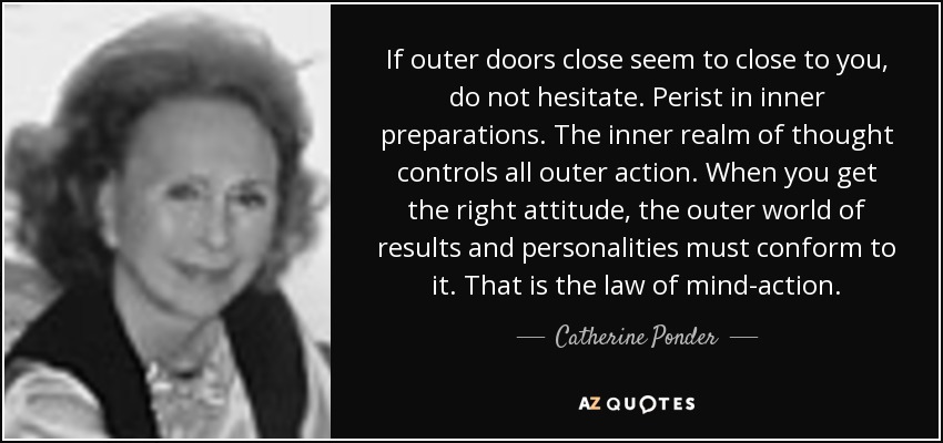If outer doors close seem to close to you, do not hesitate. Perist in inner preparations. The inner realm of thought controls all outer action. When you get the right attitude, the outer world of results and personalities must conform to it. That is the law of mind-action. - Catherine Ponder
