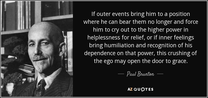 If outer events bring him to a position where he can bear them no longer and force him to cry out to the higher power in helplessness for relief, or if inner feelings bring humiliation and recognition of his dependence on that power, this crushing of the ego may open the door to grace. - Paul Brunton