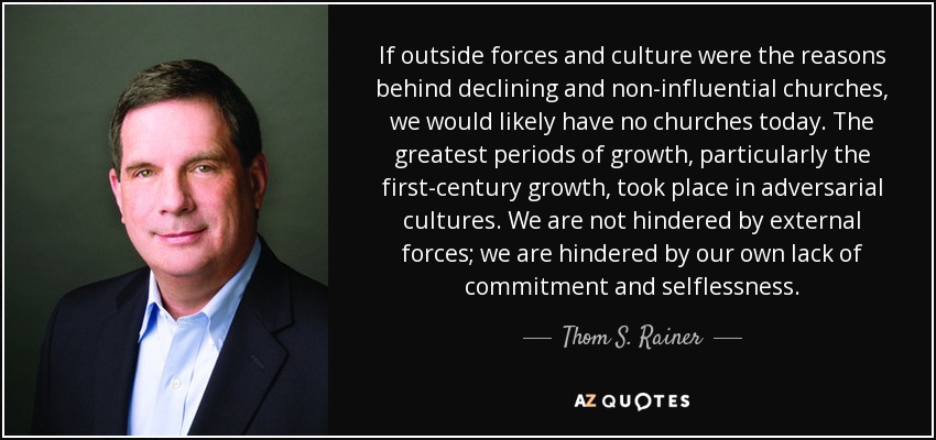 If outside forces and culture were the reasons behind declining and non-influential churches, we would likely have no churches today. The greatest periods of growth, particularly the first-century growth, took place in adversarial cultures. We are not hindered by external forces; we are hindered by our own lack of commitment and selflessness. - Thom S. Rainer