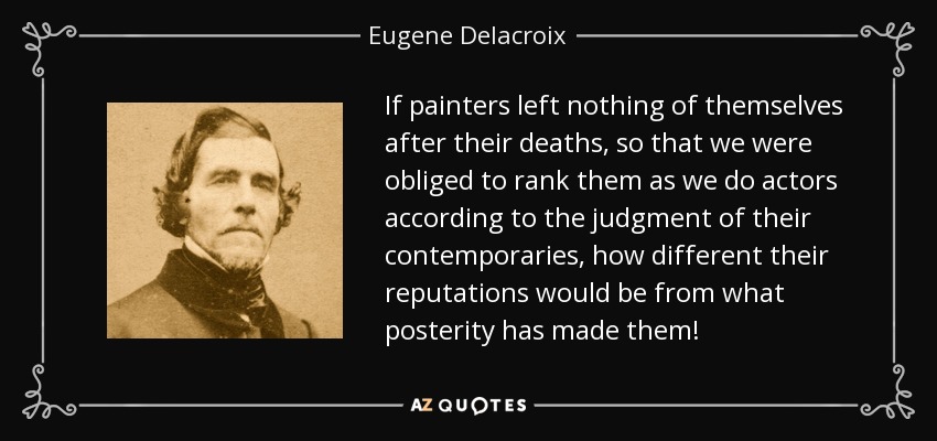 If painters left nothing of themselves after their deaths, so that we were obliged to rank them as we do actors according to the judgment of their contemporaries, how different their reputations would be from what posterity has made them! - Eugene Delacroix
