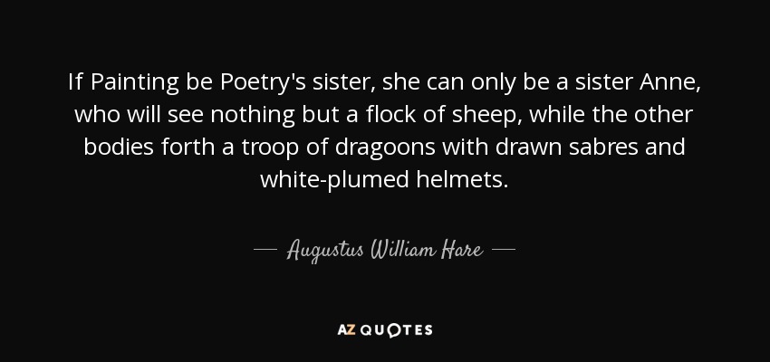 If Painting be Poetry's sister, she can only be a sister Anne, who will see nothing but a flock of sheep, while the other bodies forth a troop of dragoons with drawn sabres and white-plumed helmets. - Augustus William Hare
