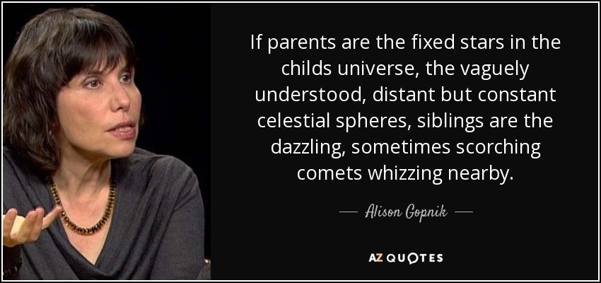 If parents are the fixed stars in the childs universe, the vaguely understood, distant but constant celestial spheres, siblings are the dazzling, sometimes scorching comets whizzing nearby. - Alison Gopnik