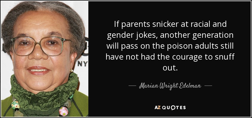 If parents snicker at racial and gender jokes, another generation will pass on the poison adults still have not had the courage to snuff out. - Marian Wright Edelman