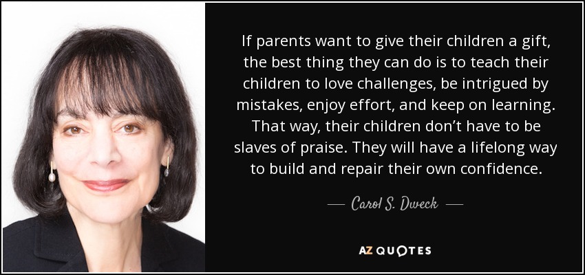 If parents want to give their children a gift, the best thing they can do is to teach their children to love challenges, be intrigued by mistakes, enjoy effort, and keep on learning. That way, their children don’t have to be slaves of praise. They will have a lifelong way to build and repair their own confidence. - Carol S. Dweck