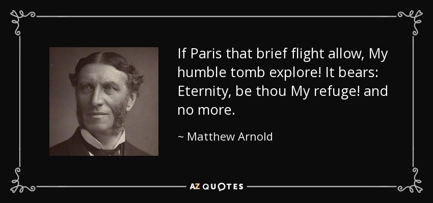 If Paris that brief flight allow, My humble tomb explore! It bears: Eternity, be thou My refuge! and no more. - Matthew Arnold