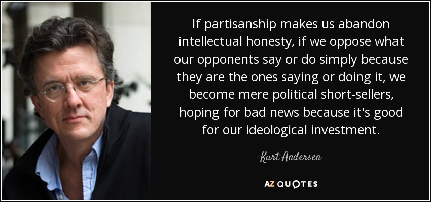 If partisanship makes us abandon intellectual honesty, if we oppose what our opponents say or do simply because they are the ones saying or doing it, we become mere political short-sellers, hoping for bad news because it's good for our ideological investment. - Kurt Andersen