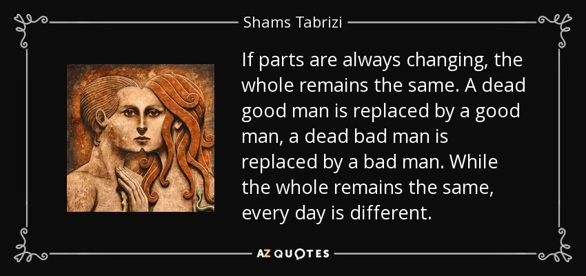 If parts are always changing, the whole remains the same. A dead good man is replaced by a good man, a dead bad man is replaced by a bad man. While the whole remains the same, every day is different. - Shams Tabrizi