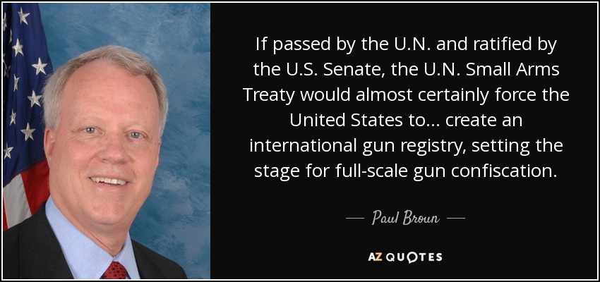 If passed by the U.N. and ratified by the U.S. Senate, the U.N. Small Arms Treaty would almost certainly force the United States to... create an international gun registry, setting the stage for full-scale gun confiscation. - Paul Broun