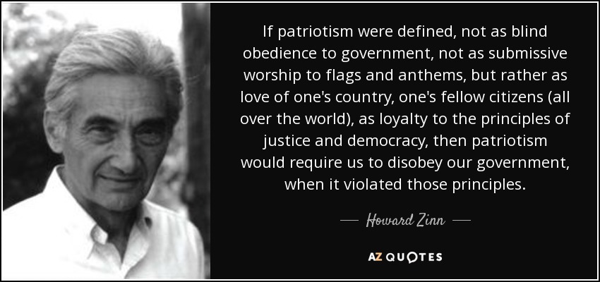 If patriotism were defined, not as blind obedience to government, not as submissive worship to flags and anthems, but rather as love of one's country, one's fellow citizens (all over the world), as loyalty to the principles of justice and democracy, then patriotism would require us to disobey our government, when it violated those principles. - Howard Zinn