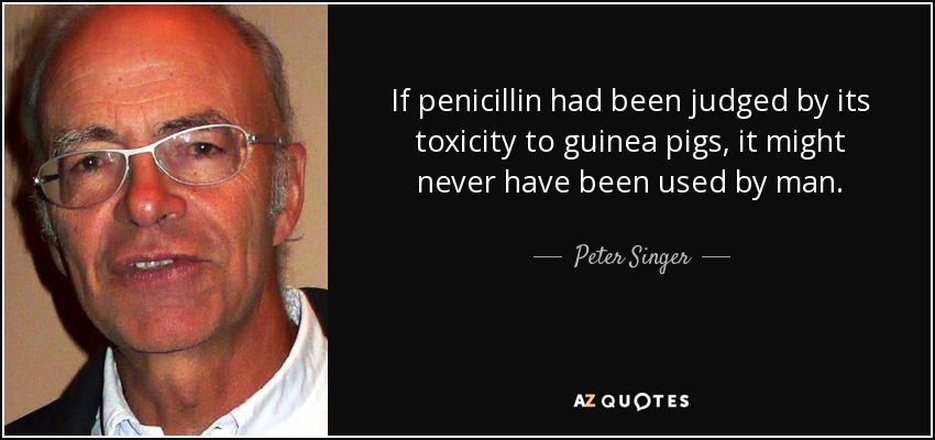 If penicillin had been judged by its toxicity to guinea pigs, it might never have been used by man. - Peter Singer