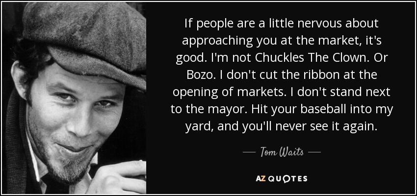 If people are a little nervous about approaching you at the market, it's good. I'm not Chuckles The Clown. Or Bozo. I don't cut the ribbon at the opening of markets. I don't stand next to the mayor. Hit your baseball into my yard, and you'll never see it again. - Tom Waits