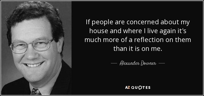 If people are concerned about my house and where I live again it's much more of a reflection on them than it is on me. - Alexander Downer