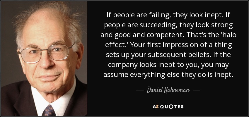 If people are failing, they look inept. If people are succeeding, they look strong and good and competent. That's the 'halo effect.' Your first impression of a thing sets up your subsequent beliefs. If the company looks inept to you, you may assume everything else they do is inept. - Daniel Kahneman