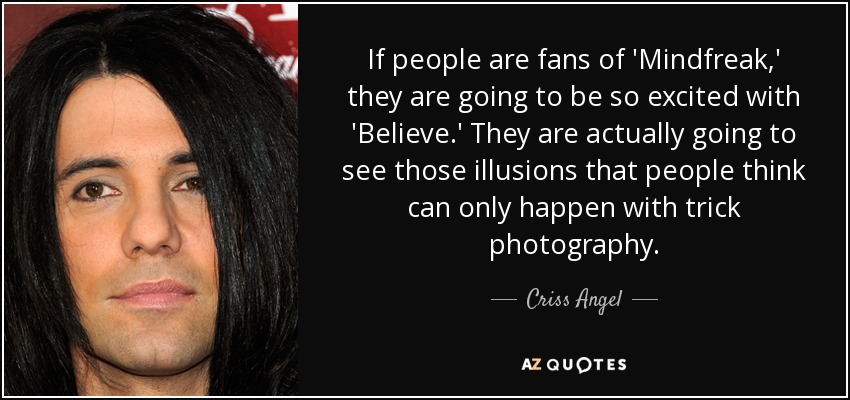 If people are fans of 'Mindfreak,' they are going to be so excited with 'Believe.' They are actually going to see those illusions that people think can only happen with trick photography. - Criss Angel