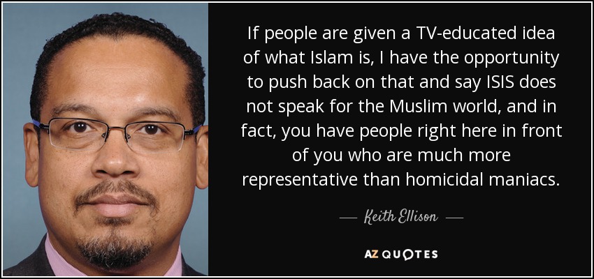 If people are given a TV-educated idea of what Islam is, I have the opportunity to push back on that and say ISIS does not speak for the Muslim world, and in fact, you have people right here in front of you who are much more representative than homicidal maniacs. - Keith Ellison