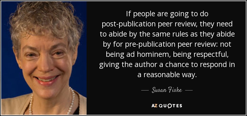If people are going to do post-publication peer review, they need to abide by the same rules as they abide by for pre-publication peer review: not being ad hominem, being respectful, giving the author a chance to respond in a reasonable way. - Susan Fiske