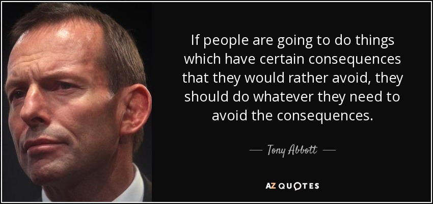 If people are going to do things which have certain consequences that they would rather avoid, they should do whatever they need to avoid the consequences. - Tony Abbott