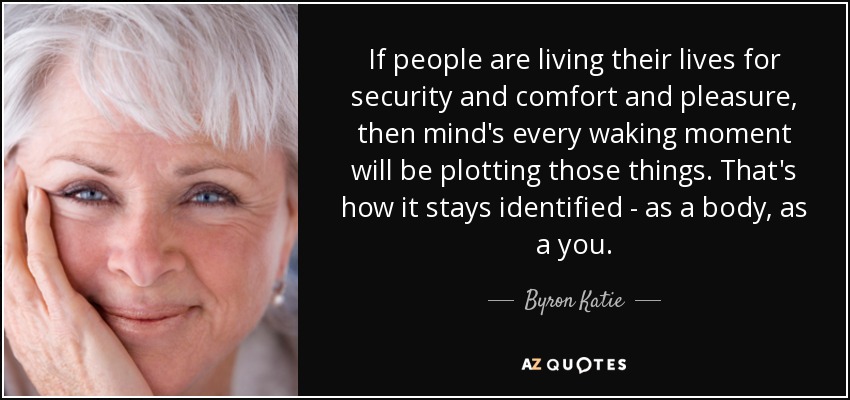 If people are living their lives for security and comfort and pleasure, then mind's every waking moment will be plotting those things. That's how it stays identified - as a body, as a you. - Byron Katie