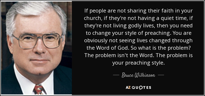 If people are not sharing their faith in your church, if they're not having a quiet time, if they're not living godly lives, then you need to change your style of preaching. You are obviously not seeing lives changed through the Word of God. So what is the problem? The problem isn't the Word. The problem is your preaching style. - Bruce Wilkinson