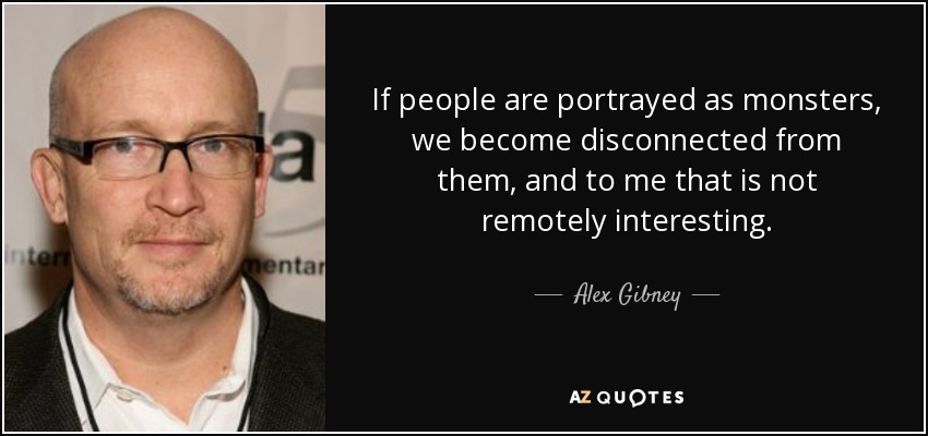 If people are portrayed as monsters, we become disconnected from them, and to me that is not remotely interesting. - Alex Gibney