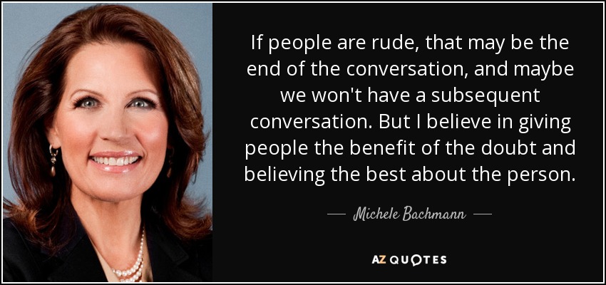 If people are rude, that may be the end of the conversation, and maybe we won't have a subsequent conversation. But I believe in giving people the benefit of the doubt and believing the best about the person. - Michele Bachmann