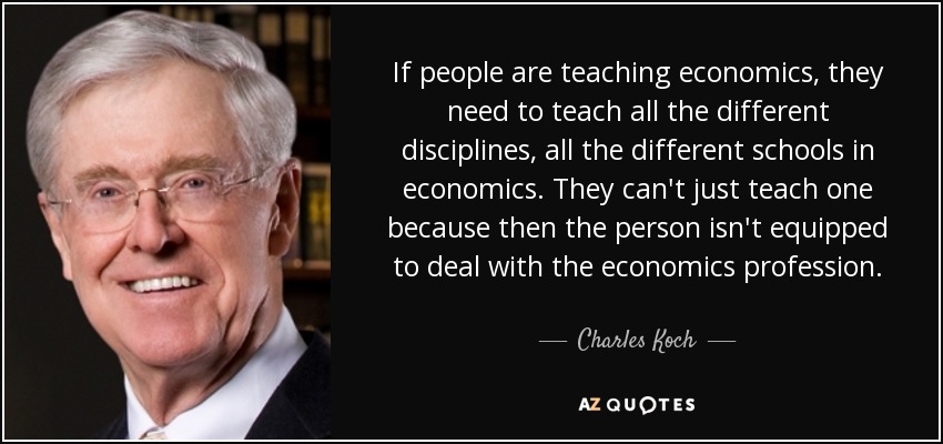 If people are teaching economics, they need to teach all the different disciplines, all the different schools in economics. They can't just teach one because then the person isn't equipped to deal with the economics profession. - Charles Koch