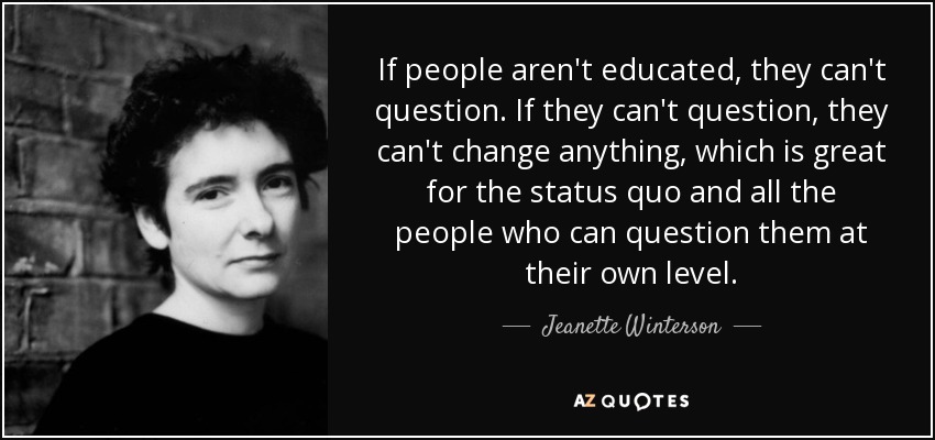 If people aren't educated, they can't question. If they can't question, they can't change anything, which is great for the status quo and all the people who can question them at their own level. - Jeanette Winterson