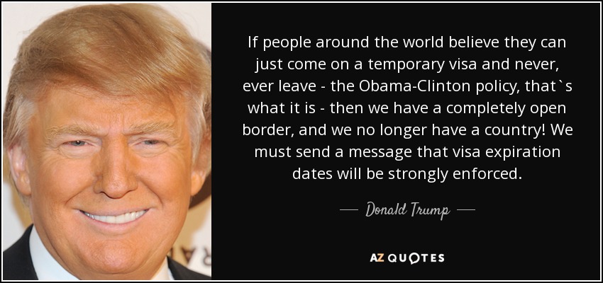 If people around the world believe they can just come on a temporary visa and never, ever leave - the Obama-Clinton policy, that`s what it is - then we have a completely open border, and we no longer have a country! We must send a message that visa expiration dates will be strongly enforced. - Donald Trump