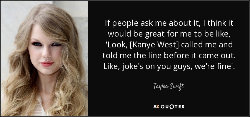 If people ask me about it, I think it would be great for me to be like, 'Look, [Kanye West] called me and told me the line before it came out. Like, joke's on you guys, we're fine'. - Taylor Swift